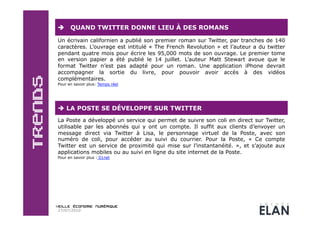      QUAND TWITTER DONNE LIEU À DES ROMANS

Un écrivain californien a publié son premier roman sur Twitter, par tranches de 140
caractères. L’ouvrage est intitulé « The French Revolution » et l’auteur a du twitter
pendant quatre mois pour écrire les 95,000 mots de son ouvrage. Le premier tome
en version papier a été publié le 14 juillet. L’auteur Matt Stewart avoue que le
format Twitter n’est pas adapté pour un roman. Une application iPhone devrait
accompagner la sortie du livre, pour pouvoir avoir accès à des vidéos
complémentaires.
Pour en savoir plus: Temps réel




  LA POSTE SE DÉVELOPPE SUR TWITTER
La Poste a développé un service qui permet de suivre son coli en direct sur Twitter,
utilisable par les abonnés qui y ont un compte. Il suffit aux clients d’envoyer un
message direct via Twitter à Lisa, le personnage virtuel de la Poste, avec son
numéro de coli, pour accéder au suivi du courrier. Pour la Poste, « Ce compte
Twitter est un service de proximité qui mise sur l’instantanéité. », et s’ajoute aux
applications mobiles ou au suivi en ligne du site internet de la Poste.
Pour en savoir plus : 01net




27/07/2010
 