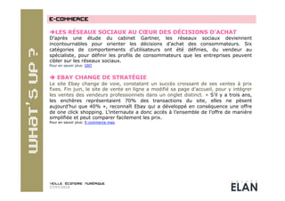  LES RÉSEAUX SOCIAUX AU CŒUR DES DÉCISIONS D’ACHAT
D’après une étude du cabinet Gartner, les réseaux sociaux deviennent
incontournables pour orienter les décisions d’achat des consommateurs. Six
catégories de comportements d’utilisateurs ont été définies, du vendeur au
spécialiste, pour définir les profils de consommateurs que les entreprises peuvent
cibler sur les réseaux sociaux.
Pour en savoir plus: GNT


 EBAY CHANGE DE STRATÉGIE
Le site Ebay change de voie, constatant un succès croissant de ses ventes à prix
fixes. Fin juin, le site de vente en ligne a modifié sa page d’accueil, pour y intégrer
les ventes des vendeurs professionnels dans un onglet distinct. « S’il y a trois ans,
les enchères représentaient 70% des transactions du site, elles ne pèsent
aujourd’hui que 40% », reconnaît Ebay qui a développé en conséquence une offre
de one click shopping. L’internaute a donc accès à l’ensemble de l’offre de manière
simplifiée et peut comparer facilement les prix.
Pour en savoir plus: E-commerce mag




27/07/2010
 