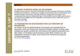   GOOGLE INVESTIT DANS LES ÉOLIENNES
 Google avait en janvier 2010 fait l’acquisition de deux champs d’éoliennes et obtenu
 le statut de distributeur d’électricité. Google annonce désormais un partenariat avec
 Nextera Energy, fournisseur d’énergie éolienne. Google pourrait grâce à ces
 investissements devenir indépendant pour l’alimentation de son million de serveurs.
 La marque tient également à sa réputation d’entreprise verte, réaffirmée avec ce
 nouveau tournant.
 Pour en savoir plus : Slate


   FOURSQUARE EN DISCUSSION AVEC LES MOTEURS DE
 RECHERCHE
 Le réseau social de géolocalisation Foursquare est actuellement en
 discussion avec les moteurs de recherche Google, Yahoo! et Bing, pour
 analyser de quelle manière les informations qu’il détient pourraient leur
 être utiles. Le fondateur de Foursquare ayant déjà revendu son site
 Dogdeball à Google en 2005, des rumeurs de rachat de Foursquare
 circulent également.
 Pour en savoir plus : Abondance




27/07/2010
 