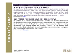   UN NOUVEAU SCOOP POUR WIKILEAKS
La plateforme d’information online Wikileaks met régulièrement en ligne des
documents confidentiels. Il est cette fois question des dessous de la guerre en
Afghanistan, près de 92.000 documents publiés pendant les six ans qu’elle a duré
ont fuité sur le site, qui a partagé l’information avec trois grands médias
internationaux, à condition qu’aucun article ne soit diffusé avant le 25 juillet.
Pour en savoir plus: Slate


 LA PRESSE FRANÇAISE VEUT SON GOOGLE NEWS
Le Syndicat de la presse nationale française a annoncé son intention de créer un
portail payant de la presse française d’ici la fin de l’année. Cet outil de recherche
serait donc concurrent de Google News. Un tel projet serait un chantier important,
nécessitant une entente entre les différents acteurs de ce secteur très
concurrentiel. Cette idée lancée pourrait aussi être une simple menace pour peser
plus lourd lors des négociations avec Google.
Pour en savoir plus: Abondance




 27/07/2010
 
