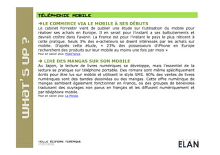  LE COMMERCE VIA LE MOBILE À SES DÉBUTS
Le cabinet Forrester vient de publier une étude sur l’utilisation du mobile pour
réaliser ses achats en Europe. Il en serait pour l’instant a ses balbutiements et
devrait croître dans l’avenir. La France est pour l’instant le pays le plus réticent à
cette pratique. Seuls 3% des e-acheteurs se disent intéressés par les achats sur
mobile. D’après cette étude, « 23% des possesseurs d'iPhone en Europe
recherchent des produits sur leur mobile au moins une fois par mois »
Pour en savoir plus: MobiFrance


 LIRE DES MANGAS SUR SON MOBILE
Au Japon, la lecture de livres numériques se développe, mais l’essentiel de la
lecture se pratique sur téléphone portable. Des romans sont même spécifiquement
écrits pour être lus sur mobile et utilisent le style SMS. 80% des ventes de livres
numériques sont des bandes dessinées ou des mangas. Cette offre numérique de
mangas semblent également fonctionner en France, où des groupes de bénévoles
traduisent des ouvrages non parus en français et les diffusent numériquement et
par téléphone mobile.
Pour en savoir plus: Le Monde




27/07/2010
 