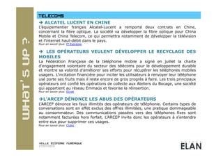   ALCATEL LUCENT EN CHINE
L’équipementier français Alcatel-Lucent a remporté deux contrats en Chine,
concernant la fibre optique. La société va développer la fibre optique pour China
Mobile et China Telecom, ce qui permettra notamment de développer la télévision
et l’internet haut-débit dans le pays.
Pour en savoir plus: IT Espresso


  LES OPÉRATEURS VEULENT DÉVELOPPER LE RECYCLAGE DES
MOBILES
La Fédération Française de la téléphonie mobile a signé en juillet la charte
d'engagement volontaire du secteur des télécoms pour le développement durable
et montre sa volonté d’améliorer ses efforts pour récupérer les téléphones mobiles
usagers. L’incitation financière pour inciter les utilisateurs à renvoyer leur téléphone
usé porte ses fruits mais il reste encore de gros progrès à faire. Les trois principaux
opérateurs ont confié les opérations de collecte aux Ateliers du Bocage, une société
qui appartient au réseau Emmaüs et favorise la réinsertion.
Pour en savoir plus: 01net


 L’ARCEP DÉNONCE LES ABUS DES OPÉRATEURS
L’ARCEP dénonce les faux illimités des opérateurs de téléphonie. Certains types de
conversations sont en effet exclus des offres illimitées, une pratique dommageable
au consommateur. Des communications passées vers des téléphones fixes sont
notamment facturées hors forfait. L’ARCEP invite donc les opérateurs à s’entendre
entre eux pour supprimer ces usages.
Pour en savoir plus: Clubic




27/07/2010
 