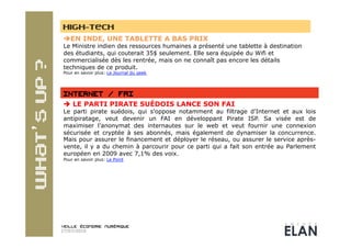 HIGH-TECH
  EN INDE, UNE TABLETTE A BAS PRIX
 Le Ministre indien des ressources humaines a présenté une tablette à destination
 des étudiants, qui couterait 35$ seulement. Elle sera équipée du Wifi et
 commercialisée dès les rentrée, mais on ne connaît pas encore les détails
 techniques de ce produit.
 Pour en savoir plus: Le Journal du geek




   LE PARTI PIRATE SUÉDOIS LANCE SON FAI
 Le parti pirate suédois, qui s'oppose notamment au filtrage d'Internet et aux lois
 antipiratage, veut devenir un FAI en développant Pirate ISP. Sa visée est de
 maximiser l’anonymat des internautes sur le web et veut fournir une connexion
 sécurisée et cryptée à ses abonnés, mais également de dynamiser la concurrence.
 Mais pour assurer le financement et déployer le réseau, ou assurer le service après-
 vente, il y a du chemin à parcourir pour ce parti qui a fait son entrée au Parlement
 européen en 2009 avec 7,1% des voix.
 Pour en savoir plus: Le Point




27/07/2010
 