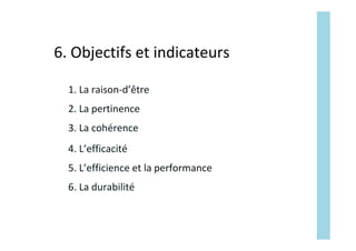 2.	La	pertinence		
3.	La	cohérence	
4.	L’efficacité	
5.	L’efficience	et	la	performance	
1.	La	raison-d’être	
6.	La	durabilité	
6.	Objectifs	et	indicateurs	
 