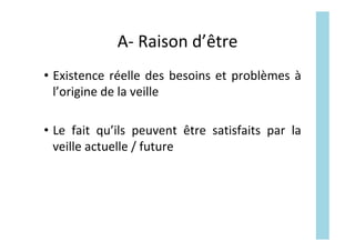 A-	Raison	d’être	
•  Existence	réelle	des	besoins	et	problèmes	à	
l’origine	de	la	veille	
•  Le	 fait	 qu’ils	 peuvent	 être	 satisfaits	 par	 la	
veille	actuelle	/	future	
 