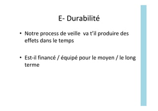 E-	Durabilité	
•  Notre	process	de	veille		va	t’il	produire	des	
effets	dans	le	temps	
•  Est-il	financé	/	équipé	pour	le	moyen	/	le	long	
terme	
 