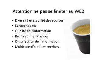 Attention	ne	pas	se	limiter	au	WEB	
•  Diversité	et	stabilité	des	sources	
•  Surabondance	
•  Qualité	de	l’information	
•  Bruits	et	interférences	
•  Organisation	de	l’information	
•  Multitude	d’outils	et	services	
 