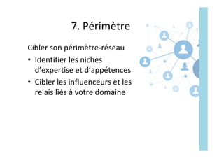 7.	Périmètre	
Cibler	son	périmètre-réseau	
•  Identifier	les	niches	
d’expertise	et	d’appétences	
•  Cibler	les	influenceurs	et	les	
relais	liés	à	votre	domaine	
 