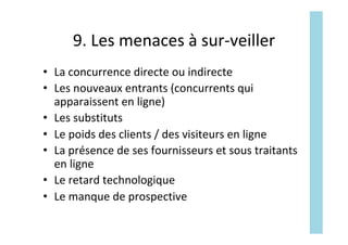 9.	Les	menaces	à	sur-veiller	
•  La	concurrence	directe	ou	indirecte	
•  Les	nouveaux	entrants	(concurrents	qui	
apparaissent	en	ligne)	
•  Les	substituts	
•  Le	poids	des	clients	/	des	visiteurs	en	ligne	
•  La	présence	de	ses	fournisseurs	et	sous	traitants	
en	ligne	
•  Le	retard	technologique	
•  Le	manque	de	prospective	
 