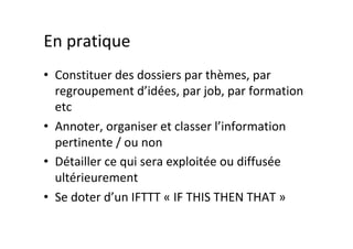 En	pratique	
•  Constituer	des	dossiers	par	thèmes,	par	
regroupement	d’idées,	par	job,	par	formation	
etc	
•  Annoter,	organiser	et	classer	l’information	
pertinente	/	ou	non	
•  Détailler	ce	qui	sera	exploitée	ou	diffusée	
ultérieurement	
•  Se	doter	d’un	IFTTT	«	IF	THIS	THEN	THAT	»	
 