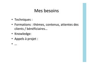 Mes	besoins		
•  Techniques	:	
•  Formations	:	thèmes,	contenus,	attentes	des	
clients	/	bénéficiaires…	
•  Knowledge:		
•  Appels	à	projet	:	
•  …	
 