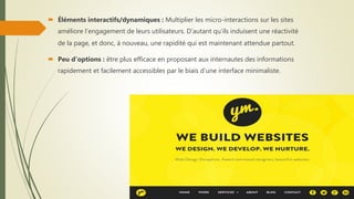  Éléments interactifs/dynamiques : Multiplier les micro-interactions sur les sites
améliore l’engagement de leurs utilisateurs. D’autant qu’ils induisent une réactivité
de la page, et donc, à nouveau, une rapidité qui est maintenant attendue partout.
 Peu d’options : être plus efficace en proposant aux internautes des informations
rapidement et facilement accessibles par le biais d’une interface minimaliste.
 