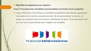  Big Data & expérience sur-mesure :
France TV propose des newsletters personnalisées en fonction de la navigation
 France Télévisions a fait évoluer sa newsletter quotidienne Cultureboxen segmentant
son audience de manière comportementale, afin de personnaliser le contenu. Le
projet, qui a doublé le taux d’ouverture, a été étendu au sport ; et les discussions sont
en cours avec les journalistes pour l’adapter aux actualités.
 