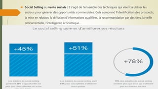  Social Selling ou vente sociale : Il s’agit de l’ensemble des techniques qui visent à utiliser les
sociaux pour générer des opportunités commerciales. Cela comprend l'identification des prospects,
la mise en relation, la diffusion d'informations qualifiées, la recommandation par des tiers, la veille
concurrentielle, l'intelligence économique…
 