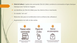  Click & Collect: L'option de commande Click & Collect combine la commande en ligne classique
classique avec l'achat en magasin.
 Les bénéfices du Click & Collect pour les clients et les e-marchands:
 Un résultat “win-win”
 Réduction des peurs et amélioration de la confiance des utilisateurs
 Augmentation du trafic et des ventes
 