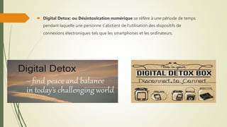  Digital Detox: ou Désintoxication numérique se réfère à une période de temps
pendant laquelle une personne s'abstient de l'utilisation des dispositifs de
connexions électroniques tels que les smartphones et les ordinateurs.
 