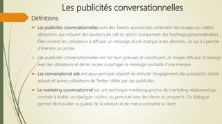 Les publicités conversationnelles
Définitions:
 Les publicités conversationnelles sont des Tweets sponsorisés contenant des images ou vidéos
attractives, qui incluent des boutons de call-to-action comportant des hashtags personnalisables.
Elles invitent les utilisateurs à diffuser un message d’une marque à ses abonnés, ce qui lui permet
d'étendre sa portée.
 Les publicités conversationnelles ont fait leurs preuves et constituent un moyen efficace d'interagir
avec les utilisateurs et de les inciter à partager le message souhaité d’une marque.
 Les conversational ads ont pour principal objectif de stimuler l’engagement des prospects, clients
actuels et autres utilisateurs de Twitter ciblés par ces publicités.
 Le marketing conversationnel est une technique marketing proche du marketing relationnel qui
consiste à établir un dialogue continu ou ponctuel avec les clients et prospects. Ce dialogue
permet de travailler la qualité de la relation et de mieux connaître le client.
 