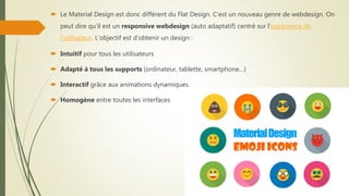  Le Material Design est donc différent du Flat Design. C’est un nouveau genre de webdesign. On
peut dire qu’il est un responsive webdesign (auto adaptatif) centré sur l’expérience de
l’utilisateur. L’objectif est d’obtenir un design :
 Intuitif pour tous les utilisateurs
 Adapté à tous les supports (ordinateur, tablette, smartphone…)
 Interactif grâce aux animations dynamiques.
 Homogène entre toutes les interfaces
 