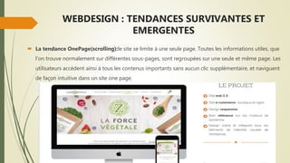 WEBDESIGN : TENDANCES SURVIVANTES ET
EMERGENTES
 La tendance OnePage(scrolling):le site se limite à une seule page. Toutes les informations utiles, que
l’on trouve normalement sur différentes sous-pages, sont regroupées sur une seule et même page. Les
utilisateurs accèdent ainsi à tous les contenus importants sans aucun clic supplémentaire, et naviguent
de façon intuitive dans un site one page.
 