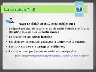 La curation ? (3)
Avant de choisir un outil, ne pas oublier que :
● L'objectif principal de la curation est de rendre l'information la plus
attractive possible pour un public donné ;
● La curation est une activité humaine ;
● Les choix de contenus sont guidés par la subjectivité du curateur ;
● Les motivations sont le partage et la diffusion ;
● La curation n’est pas (encore) un métier mais une passion.
Source : http://pro.01net.com/editorial/529624/le-guide-de-la-curation-%281%29-les-concepts/
 