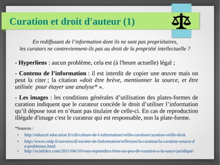 Curation et droit d'auteur (1)
En rediffusant de l’information dont ils ne sont pas propriétaires,
les curators ne contreviennent-ils pas au droit de la propriété intellectuelle ?
*Sources :
● http://eduscol.education.fr/cdi/culture-de-l-information/veille-curation/curation-veille-droit
● http://www.cndp.fr/savoirscdi/societe-de-linformation/reflexion/la-curation/la-curation-source-d
e-problemes.html
● http://scinfolex.com/2011/04/10/vous-reprendrez-bien-un-peu-de-curation-a-la-sauce-juridique/
- Hyperliens : aucun problème, cela est (à l'heure actuelle) légal ;
- Contenu de l’information : il est interdit de copier une œuvre mais on
peut la citer ; la citation «doit être brève, mentionner la source, et être
utilisée pour étayer une analyse* ».
- Les images : les conditions générales d’utilisation des plates-formes de
curation indiquent que le curateur concède le droit d’utiliser l’information
qu’il dépose tout en n’étant pas titulaire de celle-ci. En cas de reproduction
illégale d'image c'est le curateur qui est responsable, non la plate-forme.
 