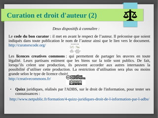 Curation et droit d'auteur (2)
Deux dispositifs à connaître :
Le code du bon curator : il met en avant le respect de l’auteur. Il préconise que soient
indiqués dans toute publication le nom de l’auteur ainsi que le lien vers le document.
http://curatorscode.org/
Les licences creatives commons : qui permettent de partager les œuvres en toute
légalité. Leurs partisans estiment que les biens sur la toile sont publics. De fait,
lorsqu’ils créent une production, ils peuvent accorder aux autres internautes la
possibilité d’utiliser cette production. La restriction d’utilisation sera plus ou moins
grande selon le type de licence choisi.
http://creativecommons.fr/
● Quizz juridiques, réalisés par l'ADBS, sur le droit de l'information, pour tester ses
connaissances :
http://www.netpublic.fr/formation/4-quizz-juridiques-droit-de-l-information-par-l-adbs/
 