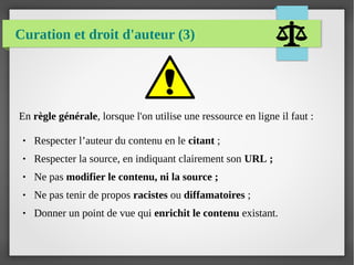 Curation et droit d'auteur (3)
En règle générale, lorsque l'on utilise une ressource en ligne il faut :
● Respecter l’auteur du contenu en le citant ;
● Respecter la source, en indiquant clairement son URL ;
● Ne pas modifier le contenu, ni la source ;
● Ne pas tenir de propos racistes ou diffamatoires ;
● Donner un point de vue qui enrichit le contenu existant.
 