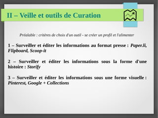 II – Veille et outils de Curation
Préalable : critères de choix d'un outil - se créer un profil et l'alimenter
1 – Surveiller et éditer les informations au format presse : Paper.li,
Flipboard, Scoop-it
2 – Surveiller et éditer les informations sous la forme d'une
histoire : Storify
3 – Surveiller et éditer les informations sous une forme visuelle :
Pinterest, Google + Collections
 