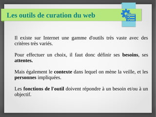 Les outils de curation du web
Il existe sur Internet une gamme d'outils très vaste avec des
critères très variés.
Pour effectuer un choix, il faut donc définir ses besoins, ses
attentes.
Mais également le contexte dans lequel on mène la veille, et les
personnes impliquées.
Les fonctions de l'outil doivent répondre à un besoin et/ou à un
objectif.
 