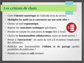 Les critères de choix
● Gérer l'identité numérique de l'individu et/ou du service.
● Multiplier les outils ou se concentrer sur une seule offre ?
● Choisir un outil ergonomique.
● Repérer les contraintes techniques spécifiques.
● Prendre en compte les contraintes de temps liées à l'outil.
● Choisir les fonctionnalités collaboratives, mono ou multi-auteurs ?
● Penser à l'interactivité : les outils du web 2.0 réclament l'implication
des utilisateurs.
● Réfléchir aux fonctionnalités d'édition et de partage : quelles
possibilités de publication ?
● Prendre en compte le coût éventuel.
 