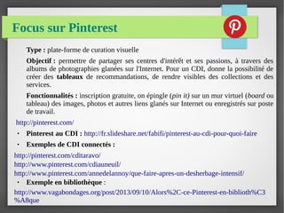 Focus sur Pinterest
Type : plate-forme de curation visuelle
Objectif : permettre de partager ses centres d'intérêt et ses passions, à travers des
albums de photographies glanées sur l'Internet. Pour un CDI, donne la possibilité de
créer des tableaux de recommandations, de rendre visibles des collections et des
services.
Fonctionnalités : inscription gratuite, on épingle (pin it) sur un mur virtuel (board ou
tableau) des images, photos et autres liens glanés sur Internet ou enregistrés sur poste
de travail.
http://pinterest.com/
● Pinterest au CDI : http://fr.slideshare.net/fabifi/pinterest-au-cdi-pour-quoi-faire
● Exemples de CDI connectés :
http://pinterest.com/cditaravo/
http://www.pinterest.com/cdiauneuil/
http://www.pinterest.com/annedelannoy/que-faire-apres-un-desherbage-intensif/
● Exemple en bibliothèque :
http://www.vagabondages.org/post/2013/09/10/Alors%2C-ce-Pinterest-en-biblioth%C3
%A8que
 