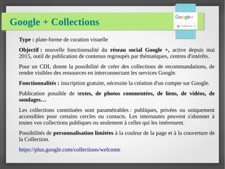 Google + Collections
Type : plate-forme de curation visuelle
Objectif : nouvelle fonctionnalité du réseau social Google +, active depuis mai
2015, outil de publication de contenus regroupés par thématiques, centres d'intérêts.
Pour un CDI, donne la possibilité de créer des collections de recommandations, de
rendre visibles des ressources en interconnectant les services Google.
Fonctionnalités : inscription gratuite, nécessite la création d'un compte sur Google.
Publication possible de textes, de photos commentées, de liens, de vidéos, de
sondages…
Les collections constituées sont paramétrables : publiques, privées ou uniquement
accessibles pour certains cercles ou contacts. Les internautes peuvent s'abonner à
toutes vos collections publiques ou seulement à celles qui les intéressent.
Possibilités de personnalisation limitées à la couleur de la page et à la couverture de
la Collection.
https://plus.google.com/collections/welcome
 
