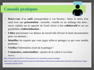 Conseils pratiques
● Dotez-vous d’un outil correspondant à vos besoins ; faites le choix d'un
outil avec une présentation : textuelle, visuelle ou un mélange des deux ;
soyez vigilant sur la capacité de l'outil choisi à être collaboratif et sur ses
possibilités d'éditorialisation ;
● Ciblez précisément vos thèmes de travail afin d'éviter le bruit documentaire
pour vos abonnés ;
● Identifiez les experts que vous jugez utiles et partagez ce qui vous semble
pertinent ;
● Vérifiez l'information avant de la partager !
●
Commentez, contextualisez : ajoutez de la valeur à vos liens.
Sources :
http://format30.com/2014/11/06/curation-et-si-on-parlait-un-peu-strategie/
http://www.cndp.fr/savoirscdi/societe-de-linformation/reflexion/la-curation/des-outils-de-curation-aux-visage
s-multiples.html#c10593
 