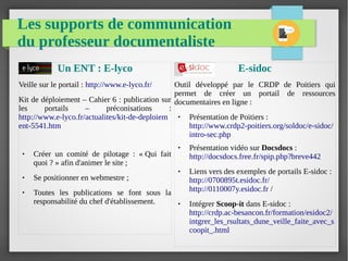 Les supports de communication
du professeur documentaliste
Un ENT : E-lyco
Veille sur le portail : http://www.e-lyco.fr/
Kit de déploiement – Cahier 6 : publication sur
les portails – préconisations :
http://www.e-lyco.fr/actualites/kit-de-deploiem
ent-5541.htm
● Créer un comité de pilotage : « Qui fait
quoi ? » afin d'animer le site ;
● Se positionner en webmestre ;
● Toutes les publications se font sous la
responsabilité du chef d'établissement.
E-sidoc
Outil développé par le CRDP de Poitiers qui
permet de créer un portail de ressources
documentaires en ligne :
● Présentation de Poitiers :
http://www.crdp2-poitiers.org/soldoc/e-sidoc/
intro-sec.php
● Présentation vidéo sur Docsdocs :
http://docsdocs.free.fr/spip.php?breve442
● Liens vers des exemples de portails E-sidoc :
http://0700895t.esidoc.fr/
http://0110007y.esidoc.fr /
● Intégrer Scoop-it dans E-sidoc :
http://crdp.ac-besancon.fr/formation/esidoc2/
intgrer_les_rsultats_dune_veille_faite_avec_s
coopit_.html
 