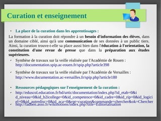 Curation et enseignement
● La place de la curation dans les apprentissages :
La formation à la curation doit répondre à un besoin d'information des élèves, dans
un domaine ciblé, ainsi qu'à une communication de ses données à un public tiers.
Ainsi, la curation trouve-t-elle sa place aussi bien dans l'éducation à l'orientation, la
constitution d'une revue de presse que dans la préparation aux études
supérieures.
✔ Synthèse de travaux sur la veille réalisée par l'Académie de Rouen :
http://documentation.spip.ac-rouen.fr/spip.php?article398
✔ Synthèse de travaux sur la veille réalisée par l'Académie de Versailles :
http://www.documentation.ac-versailles.fr/spip.php?article180
● Ressources pédagogiques sur l'enseignement de la curation :
✔ http://eduscol.education.fr/bd/urtic/documentation/index.php?id_etab=0&i
d_niveau=0&id_b2icollege=0&id_competence=0&id_cadre=0&id_rip=0&id_logici
el=0&id_autredisc=0&id_aca=0&rpt=curation&commande=chercher&ok=Chercher✔ http://fadben.asso.fr/wikinotions/index.php?title=Editorialisation
 