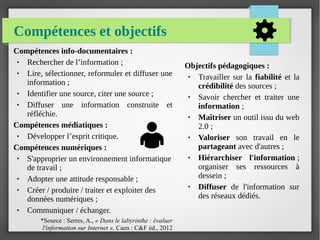 Compétences et objectifs
Compétences info-documentaires :
● Rechercher de l’information ;
● Lire, sélectionner, reformuler et diffuser une
information ;
● Identifier une source, citer une source ;
● Diffuser une information construite et
réfléchie.
Compétences médiatiques :
● Développer l’esprit critique.
Compétences numériques :
● S'approprier un environnement informatique
de travail ;
● Adopter une attitude responsable ;
● Créer / produire / traiter et exploiter des
données numériques ;
● Communiquer / échanger.
*Source : Serres, A., « Dans le labyrinthe : évaluer 
l'information sur Internet », Caen : C&F éd., 2012
Objectifs pédagogiques :
● Travailler sur la fiabilité et la
crédibilité des sources ;
● Savoir chercher et traiter une
information ;
● Maîtriser un outil issu du web
2.0 ;
● Valoriser son travail en le
partageant avec d'autres ;
● Hiérarchiser l'information ;
organiser ses ressources à
dessein ;
● Diffuser de l'information sur
des réseaux dédiés.
 