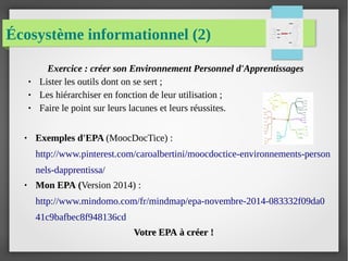 Écosystème informationnel (2)
Exercice : créer son Environnement Personnel d'Apprentissages
● Lister les outils dont on se sert ;
● Les hiérarchiser en fonction de leur utilisation ;
● Faire le point sur leurs lacunes et leurs réussites.
● Exemples d'EPA (MoocDocTice) :
http://www.pinterest.com/caroalbertini/moocdoctice-environnements-person
nels-dapprentissa/
● Mon EPA (Version 2014) :
http://www.mindomo.com/fr/mindmap/epa-novembre-2014-083332f09da0
41c9bafbec8f948136cd
Votre EPA à créer !Votre EPA à créer !
 