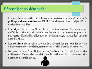 Pérenniser sa démarche
● Les missions de veille et de la curation doivent être inscrites dans la
politique documentaire de l’EPLE et doivent faire l’objet d’une
évaluation régulière.
● Les objectifs de la veille et de la curation doivent être sans cesse
redéfinis en fonction de l’évolution des contextes (nouveaux produits,
nouveaux dispositifs, découvertes pédagogiques, nouvelles options
dans l’EPLE...)
● Les résultats de la veille doivent être accessibles par tous les acteurs
de la communauté scolaire, notamment à l'aide d'outils de curation.
● Ne pas hésiter à solliciter les « feed-back » des décideurs, des
utilisateurs finaux des produits de la veille et de la curation afin
d'améliorer sa démarche.
 