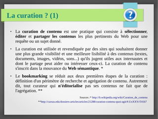 La curation ? (1)
● La curation de contenu est une pratique qui consiste à sélectionner,
éditer et partager les contenus les plus pertinents du Web pour une
requête ou un sujet donné.
● La curation est utilisée et revendiquée par des sites qui souhaitent donner
une plus grande visibilité et une meilleure lisibilité à des contenus (textes,
documents, images, vidéos, sons...) qu'ils jugent utiles aux internautes et
dont le partage peut aider ou intéresser ceux-ci. La curation de contenu
s'inscrit dans la mouvance du Web sémantique. *
● Le bookmarking se réduit aux deux premières étapes de la curation :
définition d'un périmètre de recherche et agrégation de contenu. Autrement
dit, tout curateur qui n'éditorialise pas ses contenus ne fait que de
l'agrégation. **
Sources :* http://fr.wikipedia.org/wiki/Curation_de_contenu
**http://cursus.edu/dossiers-articles/articles/21288/curation-contenu-quoi-agit/#.UxXXYrT41b7
 