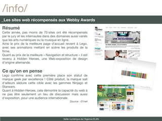 /info/
_Les sites web récompensés aux Webby Awards

Résumé
Cette année, pas moins de 70 sites ont été récompensés
par le jury et les internautes dans des domaines aussi variés
que les arts numériques ou la musique en ligne.
Ainsi le prix de la meilleure page d’accueil revient à Lego,
avec ses animations mettant en scène les produits de la
frme.
Quant au prix de la meilleure « Navigation et structure » il est
revenu à Hidden Heroes, une Web-exposition de design
d’origine allemande.

Ce qu’on en pense
Lego confrme avec cette première place son statut de
marque geek par excellence ! Côté produit, la marque sait
d'ailleurs séduire cette cible avec les gammes Ninjago et
Starwars.
Quant à Hidden Heroes, cela démontre la capacité du web à
ne pas être seulement un lieu de discussion mais aussi
d'exposition, pour une audience internationale.
                                                   Source : 01net




                                             Veille numérique de l’Agence ELAN
 