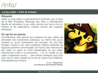 /info/
_Le jeu vidéo « d’art et d’essai »
Résumé
Après un long débat, le gouvernement américain, par le biais
de la NEA (Fondation Nationale des Arts), a offciellement
décidé de considérer le jeu vidéo comme une forme d’art et
Internet et les applications mobiles comme des supports
artistiques.

Ce qu’on en pense
Concrètement, cela permet aux créateurs de jeux vidéos de
demander des subventions publiques, au même titre qu’un
cinéaste ou qu’un compositeur par exemple. On voit ainsi
émerger l’accès à une vraie recherche créative détachée de
logiques purement commerciales. En France, des mesures ont
été mises en place en 2010 (observatoire du jeu vidéo,
mécanismes d’aide à la production… ) et un musée du jeu
vidéo a également ouvert … pour fermer quelques jours plus
tard, celui-ci étant installé sur le toit de l’arche de la Défense,
inaccessible pour travaux.
                                                  Source : Presse Citron
                                   Les mesures du gouvernement français



                                        Veille numérique de l’Agence ELAN
 