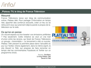 /info/
_Plateau TV, le blog de France Télévision
Résumé
France Télévisions lance son blog de communication
online, Plateau télé. Pour partager l’information en temps
réel, apporter des contenus exclusifs, créer un lieu où se
retrouvent ceux qui prennent déjà la parole à propos de la
télévision sur le web.

Ce qu’on en pense
Un nouvel espace où live-tweeter vos émissions préférées
? Pas seulement. Cette initiative se veut un vrai trait
d’union entre les écrans, qui ferait de France Télévisions
un groupe « transmédia ». Le lancement a été un succès,
Plateau Télé prenant la première place dans l’actualité du
jour sur Twitter. Citons également, dans le même esprit, le
site Devant la Télé, qui propose de faire remonter en
temps réel les commentaires Facebook et Twitter sur un
programme choisi.
                                            Source : DocNews
                                           Le blog Plateau Télé
                                                 Devant la Télé




                                         Veille numérique de l’Agence ELAN
 
