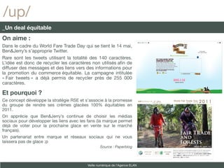 /up/
_Un deal équitable
On aime :
Dans le cadre du World Fare Trade Day qui se tient le 14 mai,
Ben&Jerry’s s’approprie Twitter.
Rare sont les tweets utilisant la totalité des 140 caractères.
L’idée est donc de recycler les caractères non utilisés afn de
diffuser des messages et des liens vers des informations pour
la promotion du commerce équitable. La campagne intitulée
« Fair tweets » a déjà permis de recycler près de 255 000
caractères.

Et pourquoi ?
Ce concept développe la stratégie RSE et s’associe à la promesse
du groupe de rendre ses crèmes glacées 100% équitables en
2011.
On apprécie que Ben&Jerry’s continue de choisir les médias
sociaux pour développer les liens avec les fans (la marque permet
déjà de voter pour la prochaine glace en vente sur le marché
français).
Un partenariat entre marque et réseaux sociaux qui ne vous
laissera pas de glace :p
                                                  Source : Paperblog



                                          Veille numérique de l’Agence ELAN
 