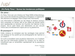 /up/
_It’s Party Time ! Suivez les tendances politiques
On aime :
It’s Party Time est une initiative de Tribal DDB et Brandtology,
pour suivre les tendances politiques à Singapour à l’approche
des élections et dégager l’état d’esprit des internautes.
Les informations collectées sur les blogs et réseaux sociaux
sont analysées en temps réel et les sigles de grands partis
sont représentés en fonction de l’humeur de l’opinion à leur
propos. Qu’un parti fasse une déclaration et son accueil
online sera immédiatement répercuté sur la plateforme.

Et pourquoi ?
Cette initiative ne remplace pas les sondages mais permet
une analyse en fux plutôt qu’une photographie de l’opinion à
un instant T.
Un outil à considérer avec prudence néanmoins, en n’oubliant
pas que les internautes publiant du contenu sur le web ne
constituent pas un échantillon représentatif de la population
nationale.
                                                     Source : PartyTime
                                                               L’Atelier




                                          Veille numérique de l’Agence ELAN
 