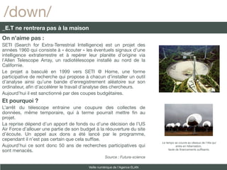 /down/
_E.T ne rentrera pas à la maison
On n’aime pas :
SETI (Search for Extra-Terrestrial Intelligence) est un projet des
années 1960 qui consiste à « écouter » les éventuels signaux d’une
intelligence extraterrestre et à repérer leur planète d’origine via
l’Allen Telescope Array, un radiotélescope installé au nord de la
Californie.
Le projet a basculé en 1999 vers SETI @ Home, une forme
participative de recherche qui propose à chacun d’installer un outil
d’analyse ainsi qu’une bande d’enregistrement aléatoire sur son
ordinateur, afn d’accélérer le travail d’analyse des chercheurs.
Aujourd’hui il est sanctionné par des coupes budgétaires.
Et pourquoi ?
L’arrêt du télescope entraine une coupure des collectes de
données, même temporaire, qui à terme pourrait mettre fn au
projet.
La reprise dépend d’un apport de fonds ou d’une décision de l’US
Air Force d’allouer une partie de son budget à la réouverture du site
d’écoute. Un appel aux dons a été lancé par le programme,
cependant il n’est pas certain que cela suffse.
                                                                             Le temps se couvre au-dessus de l'Ata qui
Aujourd’hui ce sont donc 50 ans de recherches participatives qui                        entre en hibernation,
sont menacés.                                                                     faute de fnancements suffsants.

                                                   Source : Futura-science

                                         Veille numérique de l’Agence ELAN
 
