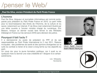 /penser le Web/
_Paul Da Silva, ancien Président du Parti Pirate France
L’homme
Paul Da Silva, blogueur et journaliste informatique est nommé porte-
parole puis président du Parti Pirate France en 2010. Le parti milite
pour la reconnaissance des Droits de l’Homme, de la culture et du
savoir, notamment sur internet. P. da Silva s’est notamment illustré par
une lettre ouverte à l’ancien ministre chargé du numérique, Eric
Besson, lorsque ce dernier voulait faire fermer le site Wikileaks
(hébergé en France sur les serveurs OVH) sans décision de justice.

Pourquoi il fait l’actu ?
Il a démissionné du poste de président du PPF et de ses
responsabilités au Parti Pirate International le 2 mai 2011. Raisons
invoquées : des problèmes de santé et des opinions divergentes sur la
suite du combat à mener et la vision à long terme sur les objectifs du
parti.
Un coup dur pour la jeune formation politique, car il avait su en
quelques mois lui donner une vraie crédibilité et l’ éloigner d’un certain
extrémisme.
                                                               Lire : Wikipedia
                                                                     Numerama




                                             Veille numérique de l’Agence ELAN
 