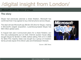 /digital insight from London/
_Microsoft confirms takeover of Skype

The story

Skype had previously planned a share fotation. Microsoft has
confrmed that it has agreed to buy internet phone service Skype.

The deal will see Microsoft pay $8.5bn (£5.2bn) for Skype, making
it Microsoft's largest acquisition. Luxembourg-based Skype has
663 million global users.

In August last year it announced plans for a share fotation, but
this was subsequently put on hold. Internet auction house eBay
bought Skype for $2.6bn in 2006, before selling 70% of it in 2009
for $2bn.This majority stake was bought by a group of investors
led by private equity frms Silver Lake and Andreessen Horowit.

                                                    Source : BBC News




                                       Veille numérique de l’Agence ELAN
 