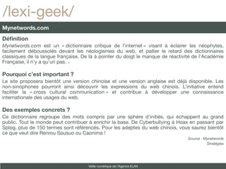 /lexi-geek/
Mynetwords.com
Définition
Mynetwords.com est un « dictionnaire critique de l’internet » visant à éclairer les néophytes,
facilement déboussolés devant les néologismes du web, et pallier le retard des dictionnaires
classiques de la langue française. De là à pointer du doigt le manque de réactivité de l’Académie
Française, il n’y a qu’un pas. 

Pourquoi c’est important ?
Le site proposera bientôt une version chinoise et une version anglaise est déjà disponible. Les
non-sinophones pourront ainsi découvrir les expressions du web chinois. L’initiative entend
faciliter la « cross cultural communication » et contribue à développer une connaissance
internationale des usages du web.

Des exemples concrets ?
Ce dictionnaire regroupe des mots compris par une sphère d’initiés, qui échappent au grand
public. Tout le monde peut contribuer à enrichir la base. De Cyberbullying à Hoax en passant par
Splog, plus de 150 termes sont référencés. Pour les adeptes du web chinois, vous saurez bientôt
ce que veut dire Renrou Sousuo ou Caonima !
                                                                                 Source : Mynetwords
                                                                                           Stratégies




                                     Veille numérique de l’Agence ELAN
 