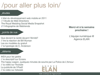 /pour aller plus loin/
_études

L’état du développement web mobile en 2011
// l’étude de Web Directions
The Royal Wedding Social Media Snapshot
// l’infographie de Webtrends                                                  Merci et à la semaine
                                                                                   prochaine !
_points de vue
                                                                               L’équipe numérique @
Que devient la rareté devant l’illimité?
                                                                                   Agence ELAN
// lire la réaction de Bill Wyman
Les six modèles du gratuit
// la typologie de C. Anderson

_détente

IKEA pour les geeks
// le descriptif sur Ecrans
The happy wagon, quelques minutes de sourire par La Police de L’Amour
// la vidéo sur Youtube
La publicité de l’iPad2
// la vidéo sur Adweek
                                           Veille numérique de l’Agence ELAN
 