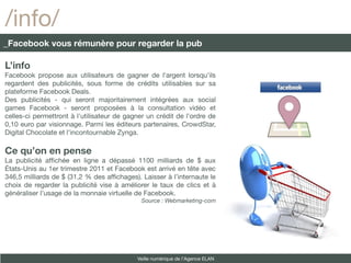 /info/
_Facebook vous rémunère pour regarder la pub

L’info
Facebook propose aux utilisateurs de gagner de l'argent lorsqu'ils
regardent des publicités, sous forme de crédits utilisables sur sa
plateforme Facebook Deals.
Des publicités - qui seront majoritairement intégrées aux social
games Facebook - seront proposées à la consultation vidéo et
celles-ci permettront à l'utilisateur de gagner un crédit de l'ordre de
0,10 euro par visionnage. Parmi les éditeurs partenaires, CrowdStar,
Digital Chocolate et l'incontournable Zynga.

Ce qu’on en pense
La publicité affchée en ligne a dépassé 1100 milliards de $ aux
États-Unis au 1er trimestre 2011 et Facebook est arrivé en tête avec
346,5 milliards de $ (31,2 % des affchages). Laisser à l’internaute le
choix de regarder la publicité vise à améliorer le taux de clics et à
généraliser l’usage de la monnaie virtuelle de Facebook.
                                             Source : Webmarketing-com




                                            Veille numérique de l’Agence ELAN
 